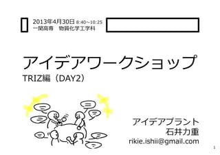 アイデアワークショップ
TRIZ編（DAY2）
1
アイデアプラント
⽯井⼒重
rikie.ishii@gmail.com
2013年4⽉30⽇ 8:40〜10:25
⼀関⾼専 物質化学⼯学科
 
