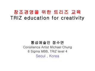창조경영을 위한 트리즈 교육
TRIZ education for creativity




         통섭예술인 정수연
    Consilience Artist Michael Chung
      6 Sigma MBB, TRIZ level 4
            Seoul , Korea
 