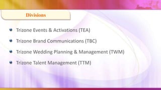 Divisions

Trizone Events & Activations (TEA)

Trizone Brand Communications (TBC)

Trizone Wedding Planning & Management (TWM)

Trizone Talent Management (TTM)
 
