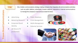 TBC          We a holistic communications strategy making company that integrates all communications activities-
                                                 such as public relations, advertising, investor relations, interactive or internal communications-
Trizone Brand Communications


                                                 to manage the company's most precious asset-its brand.



                                 Advertising                      Public Relations

                                 Marketing Research               Crisis Management

                                 Corporate Brand                  Media Management
                                 Identity                         Editorial Services
                                 AD films & TV
                                 productions
 
