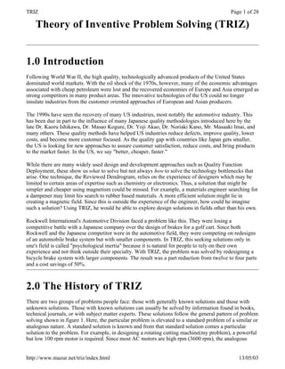 TRIZ                                                                                        Page 1 of 28

    Theory of Inventive Problem Solving (TRIZ)


1.0 Introduction
Following World War II, the high quality, technologically advanced products of the United States
dominated world markets. With the oil shock of the 1970s, however, many of the economic advantages
associated with cheap petroleum were lost and the recovered economies of Europe and Asia emerged as
strong competitors in many product areas. The innovative technologies of the US could no longer
insulate industries from the customer oriented approaches of European and Asian producers.

The 1990s have seen the recovery of many US industries, most notably the automotive industry. This
has been due in part to the influence of many Japanese quality methodologies introduced here by the
late Dr. Kaoru Ishikawa, Dr. Masao Kogure, Dr. Yoji Akao, Dr. Noriaki Kano, Mr. Masaaki Imai, and
many others. These quality methods have helped US industries reduce defects, improve quality, lower
costs, and become more customer focused. As the quality gap with countries like Japan gets smaller,
the US is looking for new approaches to assure customer satisfaction, reduce costs, and bring products
to the market faster. In the US, we say "better, cheaper, faster."

While there are many widely used design and development approaches such as Quality Function
Deployment, these show us what to solve but not always how to solve the technology bottlenecks that
arise. One technique, the Reviewed Dendrogram, relies on the experience of designers which may be
limited to certain areas of expertise such as chemistry or electronics. Thus, a solution that might be
simpler and cheaper using magnetism could be missed. For example, a materials engineer searching for
a dampener may limit his search to rubber based materials. A more efficient solution might lie in
creating a magnetic field. Since this is outside the experience of the engineer, how could he imagine
such a solution? Using TRIZ, he would be able to explore design solutions in fields other than his own.

Rockwell International's Automotive Division faced a problem like this. They were losing a
competitive battle with a Japanese company over the design of brakes for a golf cart. Since both
Rockwell and the Japanese competitor were in the automotive field, they were competing on redesigns
of an automobile brake system but with smaller components. In TRIZ, this seeking solutions only in
one's field is called "psychological inertia" because it is natural for people to rely on their own
experience and not think outside their specialty. With TRIZ, the problem was solved by redesigning a
bicycle brake system with larger components. The result was a part reduction from twelve to four parts
and a cost savings of 50%.



2.0 The History of TRIZ
There are two groups of problems people face: those with generally known solutions and those with
unknown solutions. Those with known solutions can usually be solved by information found in books,
technical journals, or with subject matter experts. These solutions follow the general pattern of problem
solving shown in figure 1. Here, the particular problem is elevated to a standard problem of a similar or
analogous nature. A standard solution is known and from that standard solution comes a particular
solution to the problem. For example, in designing a rotating cutting machine(my problem), a powerful
but low 100 rpm motor is required. Since most AC motors are high rpm (3600 rpm), the analogous


http://www.mazur.net/triz/index.html                                                            13/05/03
 