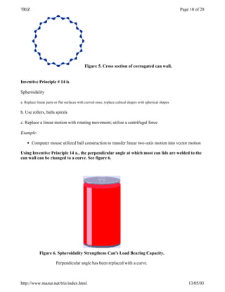 TRIZ                                                                                                      Page 10 of 28




                                            Figure 5. Cross section of corrugated can wall.


Inventive Principle # 14 is

Spheroidality

a. Replace linear parts or flat surfaces with curved ones; replace cubical shapes with spherical shapes

b. Use rollers, balls spirals

c. Replace a linear motion with rotating movement; utilize a centrifugal force

Example:

    l   Computer mouse utilized ball construction to transfer linear two -axis motion into vector motion

Using Inventive Principle 14 a., the perpendicular angle at which most can lids are welded to the
can wall can be changed to a curve. See figure 6.




             Figure 6. Spheroidality Strengthens Can's Load Bearing Capacity.

                        Perpendicular angle has been replaced with a curve.



http://www.mazur.net/triz/index.html                                                                          13/05/03
 