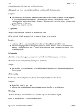TRIZ                                                                                                Page 12 of 28
b. Have different parts of the object carry out different functions

c. Place each part of the object under conditions most favorable for its operation

Examples:

    l   To combat dust in coal mines, a fine mist of water in a conical form is applied to working parts
        of the drilling and loading machinery. The smaller the droplets, the greater the effect in
        combating dust, but fine mist hinders the work. The solution is to develop a layer of coarse mist
        around the cone of fine mist.
    l   A pencil and eraser in one unit.

4. Asymmetry

a. Replace a symmetrical form with an asymmetrical form.

b. If an object is already asymmetrical, increase the degree of asymmetry

Examples:

    l   Make one side of a tire stronger than the other to withstand impact with the curb
    l   While discharging wet sand through a symmetrical funnel, the sand forms an arch above the
        opening, causing irregular flow. A funnel of asymmetrical shape eliminates the arching effect.
        [add picture here]

5. Combining

a. Combine in space homogeneous objects or objects destined for contiguous operations

b. Combine in time homogeneous or contiguous operations

Example:

    l   The working element of a rotary excavator has special steam nozzles to defrost and soften the
        frozen ground

6. Universality

Have the object perform multiple functions, thereby eliminating the need for some other object(s)

Examples:

    l   Sofa which converts into a bed
    l   Minivan seat which adjusts to accommodate seating, sleeping or carrying cargo

7. Nesting

a. Contain the object inside another which, in turn, is placed inside a third object

b. Pass an object through a cavity of another object



http://www.mazur.net/triz/index.html                                                                    13/05/03
 