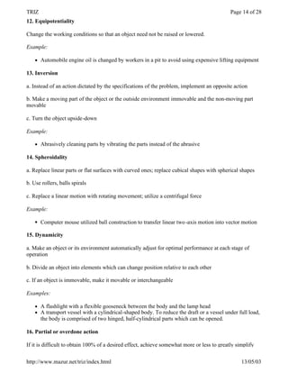 TRIZ                                                                                         Page 14 of 28
12. Equipotentiality

Change the working conditions so that an object need not be raised or lowered.

Example:

    l   Automobile engine oil is changed by workers in a pit to avoid using expensive lifting equipment

13. Inversion

a. Instead of an action dictated by the specifications of the problem, implement an opposite action

b. Make a moving part of the object or the outside environment immovable and the non-moving part
movable

c. Turn the object upside-down

Example:

    l   Abrasively cleaning parts by vibrating the parts instead of the abrasive

14. Spheroidality

a. Replace linear parts or flat surfaces with curved ones; replace cubical shapes with spherical shapes

b. Use rollers, balls spirals

c. Replace a linear motion with rotating movement; utilize a centrifugal force

Example:

    l   Computer mouse utilized ball construction to transfer linear two -axis motion into vector motion

15. Dynamicity

a. Make an object or its environment automatically adjust for optimal performance at each stage of
operation

b. Divide an object into elements which can change position relative to each other

c. If an object is immovable, make it movable or interchangeable

Examples:

    l   A flashlight with a flexible gooseneck between the body and the lamp head
    l   A transport vessel with a cylindrical-shaped body. To reduce the draft or a vessel under full load,
        the body is comprised of two hinged, half-cylindrical parts which can be opened.

16. Partial or overdone action

If it is difficult to obtain 100% of a desired effect, achieve somewhat more or less to greatly simplify


http://www.mazur.net/triz/index.html                                                              13/05/03
 