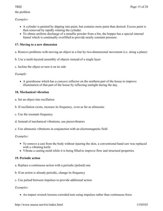 TRIZ                                                                                         Page 15 of 28
the problem

Examples:

    l   A cylinder is painted by dipping into paint, but contains more paint than desired. Excess paint is
        then removed by rapidly rotating the cylinder.
    l   To obtain uniform discharge of a metallic powder from a bin, the hopper has a special internal
        funnel which is continually overfilled to provide nearly constant pressure.

17. Moving to a new dimension

a. Remove problems with moving an object in a line by two-dimensional movement (i.e. along a plane)

b. Use a multi-layered assembly of objects instead of a single layer

c. Incline the object or turn it on its side

Example:

    l   A greenhouse which has a concave reflector on the northern part of the house to improve
        illumination of that part of the house by reflecting sunlight during the day.

18. Mechanical vibration

a. Set an object into oscillation

b. If oscillation exists, increase its frequency, even as far as ultrasonic

c. Use the resonant frequency

d. Instead of mechanical vibrations, use piezovibrators

e. Use ultrasonic vibrations in conjunction with an electromagnetic field

Examples:

    l   To remove a cast from the body without injuring the skin, a conventional hand saw was replaced
        with a vibrating knife
    l   Vibrate a casting mold while it is being filled to improve flow and structural properties

19. Periodic action

a. Replace a continuous action with a periodic (pulsed) one

b. If an action is already periodic, change its frequency

c. Use pulsed between impulses to provide additional action

Examples:

    l   An impact wrench loosens corroded nuts using impulses rather than continuous force


http://www.mazur.net/triz/index.html                                                              13/05/03
 