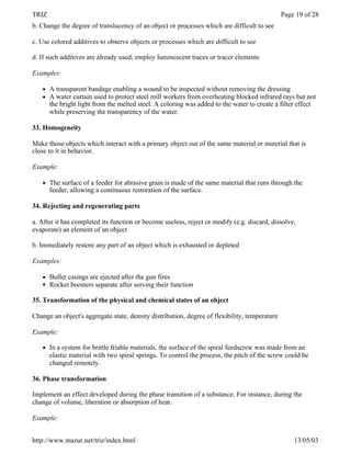 TRIZ                                                                                           Page 19 of 28
b. Change the degree of translucency of an object or processes which are difficult to see

c. Use colored additives to observe objects or processes which are difficult to see

d. If such additives are already used, employ luminescent traces or tracer elements

Examples:

   l   A transparent bandage enabling a wound to be inspected without removing the dressing
   l   A water curtain used to protect steel mill workers from overheating blocked infrared rays but not
       the bright light from the melted steel. A coloring was added to the water to create a filter effect
       while preserving the transparency of the water.

33. Homogeneity

Make those objects which interact with a primary object out of the same material or material that is
close to it in behavior.

Example:

   l   The surface of a feeder for abrasive grain is made of the same material that runs through the
       feeder, allowing a continuous restoration of the surface.

34. Rejecting and regenerating parts

a. After it has completed its function or become useless, reject or modify (e.g. discard, dissolve,
evaporate) an element of an object

b. Immediately restore any part of an object which is exhausted or depleted

Examples:

   l   Bullet casings are ejected after the gun fires
   l   Rocket boosters separate after serving their function

35. Transformation of the physical and chemical states of an object

Change an object's aggregate state, density distribution, degree of flexibility, temperature

Example:

   l   In a system for brittle friable materials, the surface of the spiral feedscrew was made from an
       elastic material with two spiral springs. To control the process, the pitch of the screw could be
       changed remotely.

36. Phase transformation

Implement an effect developed during the phase transition of a substance. For instance, during the
change of volume, liberation or absorption of heat.

Example:


http://www.mazur.net/triz/index.html                                                               13/05/03
 