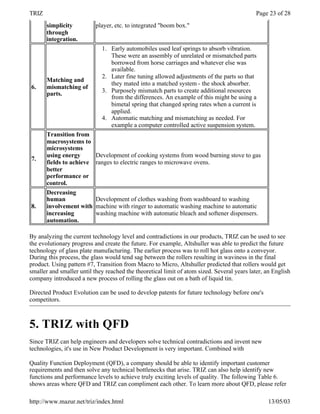 TRIZ                                                                                         Page 23 of 28
       simplicity          player, etc. to integrated "boom box."
       through
       integration.
                             1. Early automobiles used leaf springs to absorb vibration.
                                These were an assembly of unrelated or mismatched parts
                                borrowed from horse carriages and whatever else was
                                available.
                             2. Later fine tuning allowed adjustments of the parts so that
       Matching and
                                they mated into a matched system - the shock absorber.
6.     mismatching of
                             3. Purposely mismatch parts to create additional resources
       parts.
                                from the differences. An example of this might be using a
                                bimetal spring that changed spring rates when a current is
                                applied.
                             4. Automatic matching and mismatching as needed. For
                                example a computer controlled active suspension system.
       Transition from
       macrosystems to
       microsystems
       using energy        Development of cooking systems from wood burning stove to gas
7.
       fields to achieve   ranges to electric ranges to microwave ovens.
       better
       performance or
       control.
       Decreasing
       human               Development of clothes washing from washboard to washing
8.     involvement with    machine with ringer to automatic washing machine to automatic
       increasing          washing machine with automatic bleach and softener dispensers.
       automation.

By analyzing the current technology level and contradictions in our products, TRIZ can be used to see
the evolutionary progress and create the future. For example, Altshuller was able to predict the future
technology of glass plate manufacturing. The earlier process was to roll hot glass onto a conveyor.
During this process, the glass would tend sag between the rollers resulting in waviness in the final
product. Using pattern #7, Transition from Macro to Micro, Altshuller predicted that rollers would get
smaller and smaller until they reached the theoretical limit of atom sized. Several years later, an English
company introduced a new process of rolling the glass out on a bath of liquid tin.

Directed Product Evolution can be used to develop patents for future technology before one's
competitors.



5. TRIZ with QFD
Since TRIZ can help engineers and developers solve technical contradictions and invent new
technologies, it's use in New Product Development is very important. Combined with

Quality Function Deployment (QFD), a company should be able to identify important customer
requirements and then solve any technical bottlenecks that arise. TRIZ can also help identify new
functions and performance levels to achieve truly exciting levels of quality. The following Table 6.
shows areas where QFD and TRIZ can compliment each other. To learn more about QFD, please refer

http://www.mazur.net/triz/index.html                                                             13/05/03
 