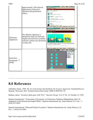 TRIZ                                                                                      Page 26 of 28
                   approximately 100 technical
                   applications of physical,
                   chemical and geometrical
                   effects.




                   The Ideation Appetizer is
                   designed to help you find truly
Eliminator
                   elegant and innovative problem
(Appetizer)
                   solutions without any drawbacks
                   or trade-offs.




Innovation
              TM
Workbench
(IWB)




8.0 References
Altshuller, Henry. 1994. The Art of Inventing (And Suddenly the Inventor Appeared). Translated by Lev
Shulyak. Worcester, MA: Technical Innovation Center. ISBN 0-9640740-1-X

Braham, James. "Inventive ideas grow with 'Triz.'" Machine Design. Vol. 67 No. 18. October 12, 1995.

Ideation International. "Assessment of Invention via Utilization of Ideation Methodology (the U.S.
Adaptation of the Russian-developed TRIZ)." Ideation International, Inc. Santa Monica, CA. Fax: +1
(810) 353-5495.

Ideation International. "Directed Product Evolution." Ideation International, Inc. Santa Monica, CA.
Fax: +1 (810) 353-5495.


http://www.mazur.net/triz/index.html                                                           13/05/03
 