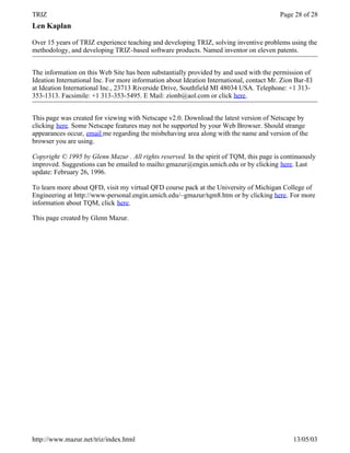 TRIZ                                                                                      Page 28 of 28
Len Kaplan

Over 15 years of TRIZ experience teaching and developing TRIZ, solving inventive problems using the
methodology, and developing TRIZ-based software products. Named inventor on eleven patents.


The information on this Web Site has been substantially provided by and used with the permission of
Ideation International Inc. For more information about Ideation International, contact Mr. Zion Bar-El
at Ideation International Inc., 23713 Riverside Drive, Southfield MI 48034 USA. Telephone: +1 313-
353-1313. Facsimile: +1 313-353-5495. E Mail: zionb@aol.com or click here.


This page was created for viewing with Netscape v2.0. Download the latest version of Netscape by
clicking here. Some Netscape features may not be supported by your Web Browser. Should strange
appearances occur, email me regarding the misbehaving area along with the name and version of the
browser you are using.

Copyright © 1995 by Glenn Mazur . All rights reserved. In the spirit of TQM, this page is continuously
improved. Suggestions can be emailed to mailto:gmazur@engin.umich.edu or by clicking here. Last
update: February 26, 1996.

To learn more about QFD, visit my virtual QFD course pack at the University of Michigan College of
Engineering at http://www-personal.engin.umich.edu/~gmazur/tqm8.htm or by clicking here. For more
information about TQM, click here.

This page created by Glenn Mazur.




http://www.mazur.net/triz/index.html                                                           13/05/03
 