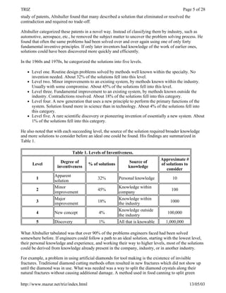 TRIZ                                                                                          Page 5 of 28
study of patents, Altshuller found that many described a solution that eliminated or resolved the
contradiction and required no trade-off.

Altshuller categorized these patents in a novel way. Instead of classifying them by industry, such as
automotive, aerospace, etc., he removed the subject matter to uncover the problem solving process. He
found that often the same problems had been solved over and over again using one of only forty
fundamental inventive principles. If only later inventors had knowledge of the work of earlier ones,
solutions could have been discovered more quickly and efficiently.

In the 1960s and 1970s, he categorized the solutions into five levels.

   l   Level one. Routine design problems solved by methods well known within the specialty. No
       invention needed. About 32% of the solutions fell into this level.
   l   Level two. Minor improvements to an existing system, by methods known within the industry.
       Usually with some compromise. About 45% of the solutions fell into this level.
   l   Level three. Fundamental improvement to an existing system, by methods known outside the
       industry. Contradictions resolved. About 18% of the solutions fell into this category.
   l   Level four. A new generation that uses a new principle to perform the primary functions of the
       system. Solution found more in science than in technology. About 4% of the solutions fell into
       this category.
   l   Level five. A rare scientific discovery or pioneering invention of essentially a new system. About
       1% of the solutions fell into this category.

He also noted that with each succeeding level, the source of the solution required broader knowledge
and more solutions to consider before an ideal one could be found. His findings are summarized in
Table 1.

                             Table 1. Levels of Inventiveness.
                                                                                Approximate #
                       Degree of                              Source of
       Level                           % of solutions                           of solutions to
                     inventiveness                            knowledge
                                                                                   consider
                   Apparent
         1                                  32%         Personal knowledge            10
                   solution
                   Minor                                Knowledge within
         2                                  45%                                       100
                   improvement                          company
                   Major                                Knowledge within
         3                                  18%                                      1000
                   improvement                          the industry
                                                        Knowledge outside
         4         New concept               4%                                     100,000
                                                        the industry
         5         Discovery                 1%         All that is knowable       1,000,000

What Altshuller tabulated was that over 90% of the problems engineers faced had been solved
somewhere before. If engineers could follow a path to an ideal solution, starting with the lowest level,
their personal knowledge and experience, and working their way to higher levels, most of the solutions
could be derived from knowledge already present in the company, industry, or in another industry.

For example, a problem in using artificial diamonds for tool making is the existence of invisible
fractures. Traditional diamond cutting methods often resulted in new fractures which did not show up
until the diamond was in use. What was needed was a way to split the diamond crystals along their
natural fractures without causing additional damage. A method used in food canning to split green

http://www.mazur.net/triz/index.html                                                              13/05/03
 
