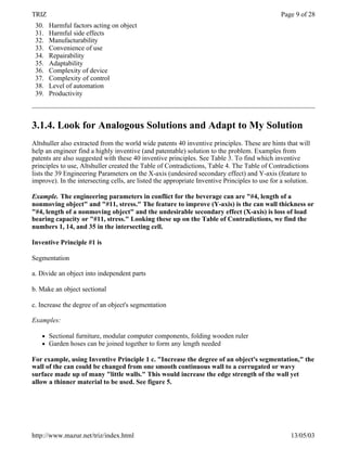 TRIZ                                                                                           Page 9 of 28
 30.   Harmful factors acting on object
 31.   Harmful side effects
 32.   Manufacturability
 33.   Convenience of use
 34.   Repairability
 35.   Adaptability
 36.   Complexity of device
 37.   Complexity of control
 38.   Level of automation
 39.   Productivity



3.1.4. Look for Analogous Solutions and Adapt to My Solution
Altshuller also extracted from the world wide patents 40 inventive principles. These are hints that will
help an engineer find a highly inventive (and patentable) solution to the problem. Examples from
patents are also suggested with these 40 inventive principles. See Table 3. To find which inventive
principles to use, Altshuller created the Table of Contradictions, Table 4. The Table of Contradictions
lists the 39 Engineering Parameters on the X-axis (undesired secondary effect) and Y-axis (feature to
improve). In the intersecting cells, are listed the appropriate Inventive Principles to use for a solution.

Example. The engineering parameters in conflict for the beverage can are "#4, length of a
nonmoving object" and "#11, stress." The feature to improve (Y-axis) is the can wall thickness or
"#4, length of a nonmoving object" and the undesirable secondary effect (X-axis) is loss of load
bearing capacity or "#11, stress." Looking these up on the Table of Contradictions, we find the
numbers 1, 14, and 35 in the intersecting cell.

Inventive Principle #1 is

Segmentation

a. Divide an object into independent parts

b. Make an object sectional

c. Increase the degree of an object's segmentation

Examples:

   l   Sectional furniture, modular computer components, folding wooden ruler
   l   Garden hoses can be joined together to form any length needed

For example, using Inventive Principle 1 c. "Increase the degree of an object's segmentation," the
wall of the can could be changed from one smooth continuous wall to a corrugated or wavy
surface made up of many "little walls." This would increase the edge strength of the wall yet
allow a thinner material to be used. See figure 5.




http://www.mazur.net/triz/index.html                                                               13/05/03
 