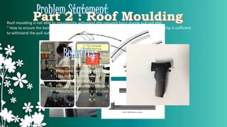 Roof moulding is not able to consistently withstand the required force during pull out test. 
“ How to ensure the bonding strength between the surface of roof moulding body and end clip is sufficient 
to withstand the pull out standards required by customer ?” 
• Meeting customer requirement 
• Increased customer satisfaction 
• Less defects and wastage 
• Increase productivity 
• Process become more efficient 
• Manufacturing cost is reduced 
 