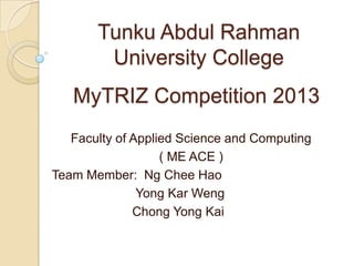 Tunku Abdul Rahman
University College
Faculty of Applied Science and Computing
( ME ACE )
Team Member: Ng Chee Hao
Yong Kar Weng
Chong Yong Kai
MyTRIZ Competition 2013
 
