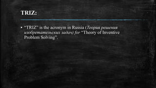 TRIZ:
▪ “TRIZ” is the acronym in Russia (Теория решения
изобретательских задач) for “Theory of Inventive
Problem Solving”.
 