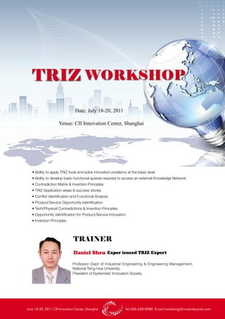 TRIZ WORKSHOP
                                Date: July 18-20, 2011

                     Venue: CII Innovation Center, Shanghai




   • Ability to apply TRIZ tools and solve innovation problems at the basic level
   • Ability to develop basic functional queries required to access an external Knowledge Network
   • Contradiction Matrix & Invention Principles
   • TRIZ Application areas & success stories
   • Conflict Identification and Functional Analysis
   • Product/Service Opportunity Identification
   • Tech/Physical Contradictions & Invention Principles
   • Opportunity Identification for Product/Service Innovation
   • Invention Principles




                               TRAINER
                               Daniel Sheu Exper ienced TRIZ Expert

                              Professor Dept of Industrial Engineering & Engineering Management,
                              National Tsing Hua University.
                              President of Systematic Innovation Society




June 18-20, 2011 CII Innovation Center, Shanghai              Tel:400-628-8980 Email:marketing@innoenterprise.com
 