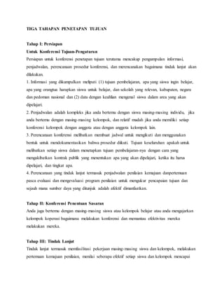 TIGA TAHAPAN PENETAPAN TUJUAN
Tahap I: Persiapan
Untuk Konferensi Tujuan-Pengaturan
Persiapan untuk konferensi penetapan tujuan terutama mencakup pengumpulan informasi,
penjadwalan, perencanaan prosedur konferensi, dan merencanakan bagaimana tindak lanjut akan
dilakukan.
1. Informasi yang dikumpulkan meliputi (1) tujuan pembelajaran, apa yang siswa ingin belajar,
apa yang orangtua harapkan siswa untuk belajar, dan sekolah yang relevan, kabupaten, negara
dan pedoman nasional dan (2) data dengan keahlian mengenal siswa dalam area yang akan
dipelajari.
2. Penjadwalan adalah kompleks jika anda bertemu dengan siswa masing-masing individu, jika
anda bertemu dengan masing-masing kelompok, dan relatif mudah jika anda memiliki setiap
konferensi kelompok dengan anggota atau dengan anggota kelompok lain.
3. Perencanaan konferensi melibatkan membuat jadwal untuk mengikuti dan menggunakan
bentuk untuk mendokumentasikan bahwa prosedur diikuti. Tujuan keseluruhan apakah untuk
melibatkan setiap siswa dalam menetapkan tujuan pembelajaran-nya dengan cara yang
mengakibatkan kontrak publik yang menentukan apa yang akan dipelajari, ketika itu harus
dipelajari, dan tingkat apa.
4. Perencanaan yang tindak lanjut termasuk penjadwalan penilaian kemajuan danpertemuan
pasca evaluasi dan mengevaluasi program penilaian untuk mengukur pencapaian tujuan dan
sejauh mana sumber daya yang ditunjuk adalah afektif dimanfaatkan.
Tahap II: Konferensi Penentuan Sasaran
Anda juga bertemu dengan masing-masing siswa atau kelompok belajar atau anda mengajarkan
kelompok koperasi bagaimana melakukan konferensi dan memantau efektivitas mereka
melakukan mereka.
Tahap III: Tindak Lanjut
Tindak lanjut termasuk memfasilitasi pekerjaan masing-masing siswa dan kelompok, melakukan
pertemuan kemajuan penilaian, menilai seberapa efektif setiap siswa dan kelompok mencapai
 