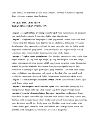 tujuan mereka, dan melakukan evaluasi pasca konferensi. Informasi ini kemudian digunakan
dalam pertemuan penetapan tujuan berikutnya.
LANGKAH DARI GURU-SISWA
TUJUAN-PENGATURAN PERTEMUAN
Langkah 1. Mengidentifikasi area yang akan dipelajari. Guru merencanakan unit pengajaran
yang mendefinisikan domain di mana siswa belajar tujuan akan dibentuk.
Langkah 2. Mengenali: Guru mengumpulkan bukti yang tersedia keahlian siswa dalam materi
pelajaran yang akan dipelajari. Bukti diperoleh dari tes sebelumnya, pertunjukan, wawancara,
dan sebagainya. Guru menggunakan informasi ini untuk mengetahui siswa (a) tingkat saat ini
pengetahuan dan keahlian yang relevan ke unit pembelajaran, (b) kecepatan belajar, dan (c)
kemampuan untuk mempromosikan dan mendorong teman sekelas belajar '.
Langkah 3. Tetapkan tujuan pembelajaran. Guru dan siswa merumuskan tujuan belajar siswa
dengan membahas apa yang siswa ingin belajar, apa yang anda harapkan siswa untuk belajar,
aspirasi yang relevan dari orang tua, dan sekolah yang relevan, kabupaten, negara, dan pedoman
nasional. Persyaratan pendidikan dan organisasi karir juga dapat dipertimbangkan. Dari
pembahasan ini seperangkat tujuan pembelajaran yang dirumuskan. Guru selalu mulai dengan
tujuan pembelajaran yang dirumuskan oleh mahasiswa dan pihak-pihak yang tertarik untuk
membimbing usaha-usaha siswa untuk belajar dan membantu teman-teman sekelas belajar.
Langkah 4. Memastikan tujuan memenuhi START kriteria. Guru memastikan bahwa tujuan
cocok dengan kriteria awal.
Langkah 5. Rencana proses untuk mencapai tujuan. Guru menentukan proses yang akan
mencapai tujuan dengan daftar agar setiap kegiatan yang harus lengkap mencapai tujuan
Langkah 6. Mengatur sistem pendukung dan sumber daya. Guru membicarakan dengan
siswa sistem dukungan dan sumber daya siswa perlu untuk menyelesaikan setiap kegiatan yang
diperlukan untuk mencapai tujuan belajar. Sumber daya termasuk teman sekelas, guru, teknologi,
materi kurikulum, dan ahli luar. Sumber daya yang dibutuhkan untuk menyelesaikan setiap
aktivitas berhasil perlu ditetapkan, diatur dalam rencana untuk mencapai tujuan belajar, dan
terstruktur untuk meningkatkan pembelajaran siswa sukses dan prestasi.
 