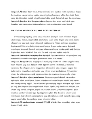 Langkah 7. Membuat batas waktu. Guru membantu siswa membuat waktu menentukan kapan
dan bagaimana masing-masing kegiatan akan selesai dan bagaimana hal itu akan dinilai. Batas
waktu ini diformalkan menjadi sebuah kontrak belajar tertulis bahwa baik guru dan siswa tanda.
Langkah 8. Tentukan kriteria untuk sukses. Guru dan siswa setuju pada kriteria yang
digunakan untuk menentukan apakah mahasiswa telah menyelesaikan tujuan berhasil.
PERTEMUAN KELOMPOK BELAJAR DENGAN KOPERASI.
Waktu adalah penghalang utama untuk melakukan penetapan tujuan pertemuan dengan
setiap minggu. Bahkan, sangat sedikit guru bertemu secara teratur dengan setiap siswa, karena
sebagian besar guru tidak punya waktu untuk melakukannya. Tujuan pertemuan pengaturan
dapat menjadi lebih sering ketika Anda (guru) bertemu dengan masing-masing kelompok
pembelajaran kooperatif. Langkah pertemuan adalah sama karena mereka adalah untuk bertemu
dengan siswa secara individual (lihat tabel 2.4 untuk ringkasan langkah-langkah).
Langkah 1. Indentifikasi area yang akan dipelajari. Guru merencanakan unit pengajaran yang
mendefinisikan domain dalam tujuan pembelajaran siswa akan dibentuk.
Langkah 2. Mengenal. Guru mengumpulkan bukti yang tersedia dari keahlian anggota dalam
materi pelajaran yang akan dipelajari. Bukti diperoleh dari tes sebelumnya, pertunjukan,
wawancara, dan sebagainya.Guru menggunakan informasi ini untuk mengenal anggota '(a)
tingkat saat ini pengetahuan dan keahlian yang relevan ke unit pembelajaran, (b) kecepatan
belajar, dan (c) kemampuan untuk mempromosikan dan mendorong teman sekelas belajar.
Langkah 3. Tetapkan tujuan pembelajaran. Guru dan anggota kelompok merumuskan
seperangkat tujuan pembelajaran dengan mengeksplorasi semua harapan prestasi yang relevan
untuk masing-masing anggota. Diskusi berfokus pada apa yang anggota kelompok ingin belajar,
apa yang guru harapkan setiap anggota untuk belajar, aspirasi yang relevan dari orang tua, dan
sekolah yang relevan, kabupaten, negara dan pedoman nasional. persyaratan organisasi pasca
pendidikan dan karir sekunder juga dapat dipertimbangkan. Dari diskusi ini satu set tujuan
pembelajaran bagi kelompok dan anggotanya yang diformulasikan untuk memandu upaya setiap
anggota untuk belajar dan membantu teman kelompok belajar.
Langkah 4. Memastikan tujuan memenuhi START kriteria. Guru memastikan tujuan sesuai
dengan START kriteria.
 