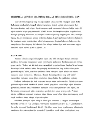 PERTEMUAN KOPERASI KELOMPOK BELAJAR DENGAN KELOMPOK LAIN
Dua kelompok koperasi, yang bisa dipasangkan untuk prosedur penetapan tujuan. Satu
kelompok membantu kelompok lain (a) mengetahui tingkat saat ini setiap anggota dari
kecepatan keahlian pada belajar, dan kemampuan untuk membantu kelompok belajar mate, (b)
tujuan formula belajar yang memenuhi START kriteria dan memperhitungkan ekspektasi dari
berbagai pemegang kekuasaan , (c) mengatur sumber daya setiap anggota perlu untuk mencapai
tujuan, dan (d) merumuskan rencana ke kontrak belajar. Seperti pertemuan kelompok-kelompok
ke-penetapan tujuan meningkatkan saling ketergantungan di antara kelompok-kelompok dan
menyediakan akses langsung ke kelompok lain sebagai sumber daya untuk membantu anggota
mencapai tujuan mereka. (Lihat Kegiatan 2.1)
RINGKASAN
Penilaian dimulai dengan menetapkan tujuan. Jika tidak ada tujuan belajar, ada dapat
penilaian. Guru dapat mengenakan tujuan pembelajaran pada siswa dari kekuasaan dan otoritas
posisi mereka ("Dalam unit ini Anda akan mempelajari penyebab Perang Saudara!") ada banyak
keuntungan untuk memiliki siswa dan pemegang kekuasaan lain yang terlibat dalam proses
penetapan tujuan. Siswa jauh lebih termotivasi untuk mencapai tujuan pribadi dari mereka
mencapai tujuan instruksional dikenakan. Banyak dari alat penilaian yang lebih efektif
memerlukan partisipasi siswa dalam menetapkan tujuan belajar dan melakukan penilaian.
Penilaian melibatkan tiga jenis pertemuan dengan siswa masing-masing: Sebuah pertemuan
penetapan tujuan untuk membentuk sebuah kontrak yang berisi siswa belajar tujuan kemajuan
pertemuan penilaian untuk menentukan kemajuan siswa dalam prestasinya atau tujuan, dan
Pertemuan pasca evaluasi untuk menjelaskan prestasi siswa untuk tertarik pihak. Penilaian
dimulai sedikitpun pertemuan penetapan tujuan dimana siswa belajar tujuan dan tanggung jawab
untuk membantu siswa lainnya belajar ditetapkan.
Pertemuna penetapan tujuan mungkin antara guru dan siswa (T / S) guru dan kelompok
bersandar koperasi (T / G), kelompok pembelajaran kooperatif dan siswa (G / S), dan kelompok
bersandar kooperatif dan kelompok lain (G / G). dalam semua kasus, penekanannya adalah pada
membantu siswa menetapkan dan mengambil kepemilikan untuk tujuan pembelajaran yang
 