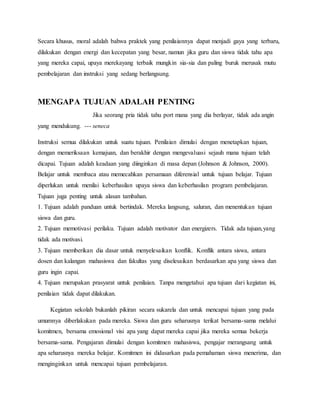 Secara khusus, moral adalah bahwa praktek yang penilaiannya dapat menjadi gaya yang terbaru,
dilakukan dengan energi dan kecepatan yang besar, namun jika guru dan siswa tidak tahu apa
yang mereka capai, upaya merekayang terbaik mungkin sia-sia dan paling buruk merusak mutu
pembelajaran dan instruksi yang sedang berlangsung.
MENGAPA TUJUAN ADALAH PENTING
Jika seorang pria tidak tahu port mana yang dia berlayar, tidak ada angin
yang mendukung. --- seneca
Instruksi semua dilakukan untuk suatu tujuan. Penilaian dimulai dengan menetapkan tujuan,
dengan memeriksaan kemajuan, dan berakhir dengan mengevaluasi sejauh mana tujuan telah
dicapai. Tujuan adalah keadaan yang diinginkan di masa depan (Johnson & Johnson, 2000).
Belajar untuk membaca atau memecahkan persamaan diferensial untuk tujuan belajar. Tujuan
diperlukan untuk menilai keberhasilan upaya siswa dan keberhasilan program pembelajaran.
Tujuan juga penting untuk alasan tambahan.
1. Tujuan adalah panduan untuk bertindak. Mereka langsung, saluran, dan menentukan tujuan
siswa dan guru.
2. Tujuan memotivasi perilaku. Tujuan adalah motivator dan energizers. Tidak ada tujuan,yang
tidak ada motivasi.
3. Tujuan memberikan dia dasar untuk menyelesaikan konflik. Konflik antara siswa, antara
dosen dan kalangan mahasiswa dan fakultas yang diselesaikan berdasarkan apa yang siswa dan
guru ingin capai.
4. Tujuan merupakan prasyarat untuk penilaian. Tanpa mengetahui apa tujuan dari kegiatan ini,
penilaian tidak dapat dilakukan.
Kegiatan sekolah bukanlah pikiran secara sukarela dan untuk mencapai tujuan yang pada
umumnya diberlakukan pada mereka. Siswa dan guru seharusnya terikat bersama-sama melalui
komitmen, bersama emosional visi apa yang dapat mereka capai jika mereka semua bekerja
bersama-sama. Pengajaran dimulai dengan komitmen mahasiswa, pengajar merangsang untuk
apa seharusnya mereka belajar. Komitmen ini didasarkan pada pemahaman siswa menerima, dan
menginginkan untuk mencapai tujuan pembelajaran.
 