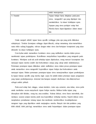 untuk mencapainya.
T: Transfer Tujuan belajar harus ditujukan pada para
siswa, mengambil apa yang dipelajari dan
memindahkan ke situasi kehidupan nyata.
Apapun yang siswa peelajari setiap hari.
Mereka harus dapat digunakan dalam situasi
lain
Untuk menjadi afektif, tujuan harus spesifik (sehingga jelas apa yang perlu dilakukan
selanjutnya). Terukur (kemajuan sehingga dapat dilacak), cukup menantang akan memerlukan
suatu risiko sedang kegagalan, relevan dengan minat siswa dan bertujuan kompetensi yang akan
ditransfer ke situasi kehidupan nyata.
Cara kedua untuk memastikan komitmen siswa yang melibatkan mereka dalam proses
membentuk tujuan pembelajaran. Keterlibatan menyebabkan kepemilikan yang mengarah pada
komitmen. Meskipun acuh tak acuh terhadap tujuan dipaksakan, orang mencari kesempatan dan
mencapai tujuan mereka sendiri dan berkomitmen energi yang cukup untuk melakukannya.
Pertemuan penetapan tujuan dilakukan untuk melibatkan siswa dalam proses penetapan tujuan
untuk memastikan siswa mengambil kepemilikan tujuan belajar dan berkomitmen untuk
mencapai tujuan. Dalam pertemuan penetapan tujuan siswa menerjemahkan tujuan pembelajaran
ke tujuan kinerja spesifik yang mereka ingin capai. Ini adalah dalam prtemuan tujuan pengaturan
yang tujuan pembelajarannya eksternal dan harapan menjadi direformasi dan diinternalisasi
sebagai ambisi pribadi.
Pada awal setiap hari, minggu, satuan instruksi, tentu saja, semester, atau tahun, siswa perlu
untuk membahas secara menyeluruh tujuan belajar mereka. Bahkan ketika tujuan yang
diresepkan oleh fakultas, orang tua, atau sosialitas. Selama diskusi, siswa harus merombak, dan
meninjau sasaran sampai mereka jatuh rasa kepemilikan terhadap mereka. Seperti diskusi siswa
menjelaskan pemahaman tentang tujuan dan membantu membersihkan kesalahpahaman
mengenai tugas yang diperlukan untuk menjangkau mereka. Banyak dari alat penilaian yang
lebih efektif, lebih jauh lagi, memerlukan siswa untuk berpartisipasi dalam penetapan tujuan
 