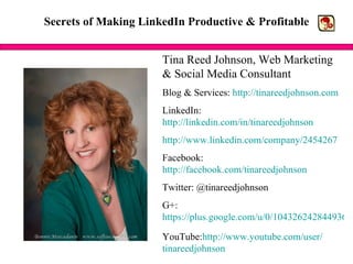 Secrets of Making LinkedIn Productive & Profitable Tina Reed Johnson, Web Marketing & Social Media Consultant Blog & Services:  http://tinareedjohnson.com LinkedIn:  http://linkedin.com/in/tinareedjohnson http://www.linkedin.com/company/2454267 Facebook:  http://facebook.com/tinareedjohnson Twitter: @tinareedjohnson G+: https://plus.google.com/u/0/104326242844936940335 YouTube: http://www.youtube.com/user/ tinareedjohnson 