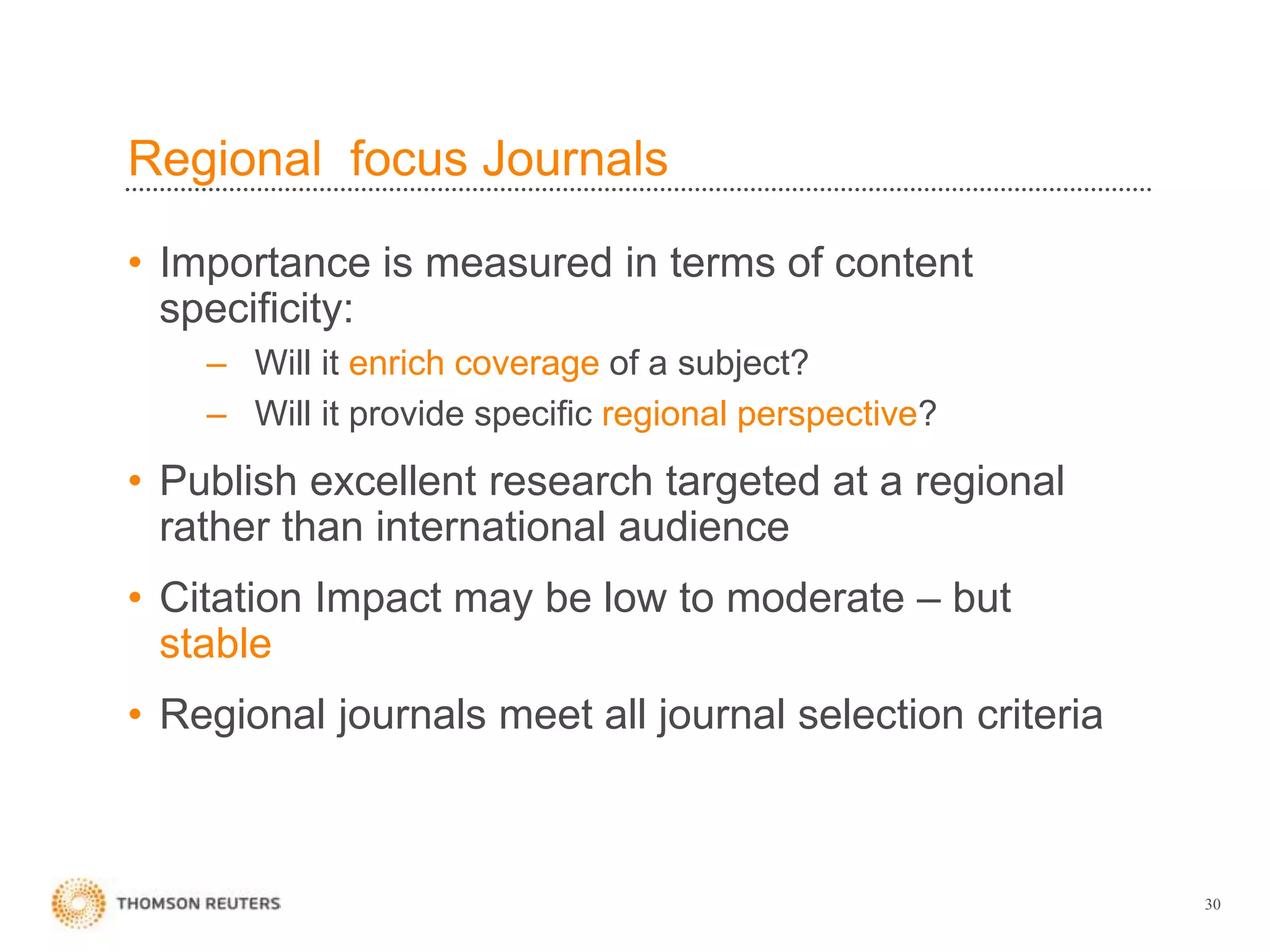 Regional focus Journals
• Importance is measured in terms of content
specificity:
– Will it enrich coverage of a subject?
– Will it provide specific regional perspective?
• Publish excellent research targeted at a regional
rather than international audience
• Citation Impact may be low to moderate – but
stable
• Regional journals meet all journal selection criteria
30
 