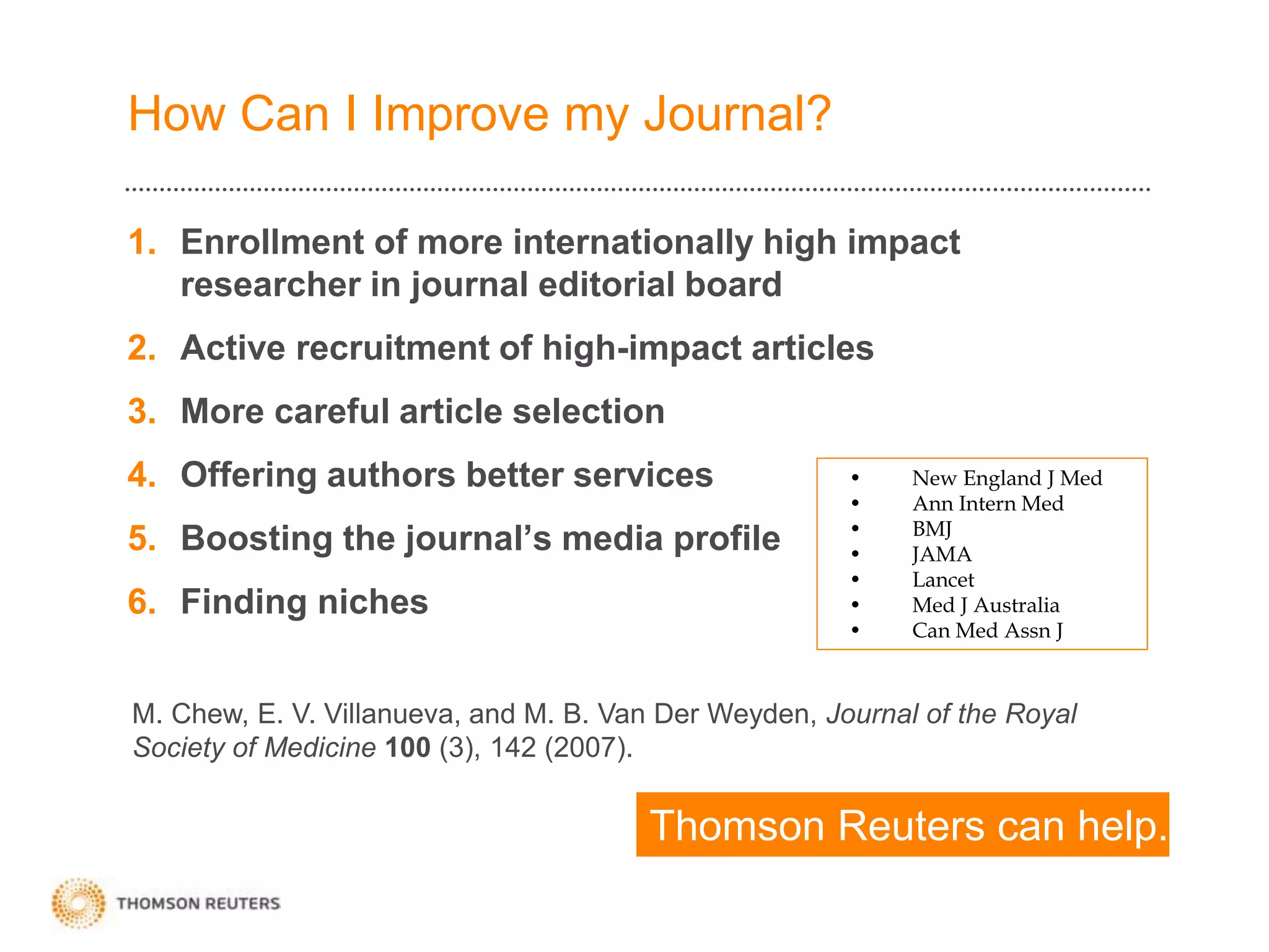 How Can I Improve my Journal?
1. Enrollment of more internationally high impact
researcher in journal editorial board
2. Active recruitment of high-impact articles
3. More careful article selection
4. Offering authors better services
5. Boosting the journal’s media profile
6. Finding niches
• New England J Med
• Ann Intern Med
• BMJ
• JAMA
• Lancet
• Med J Australia
• Can Med Assn J
M. Chew, E. V. Villanueva, and M. B. Van Der Weyden, Journal of the Royal
Society of Medicine 100 (3), 142 (2007).
Thomson Reuters can help.
 