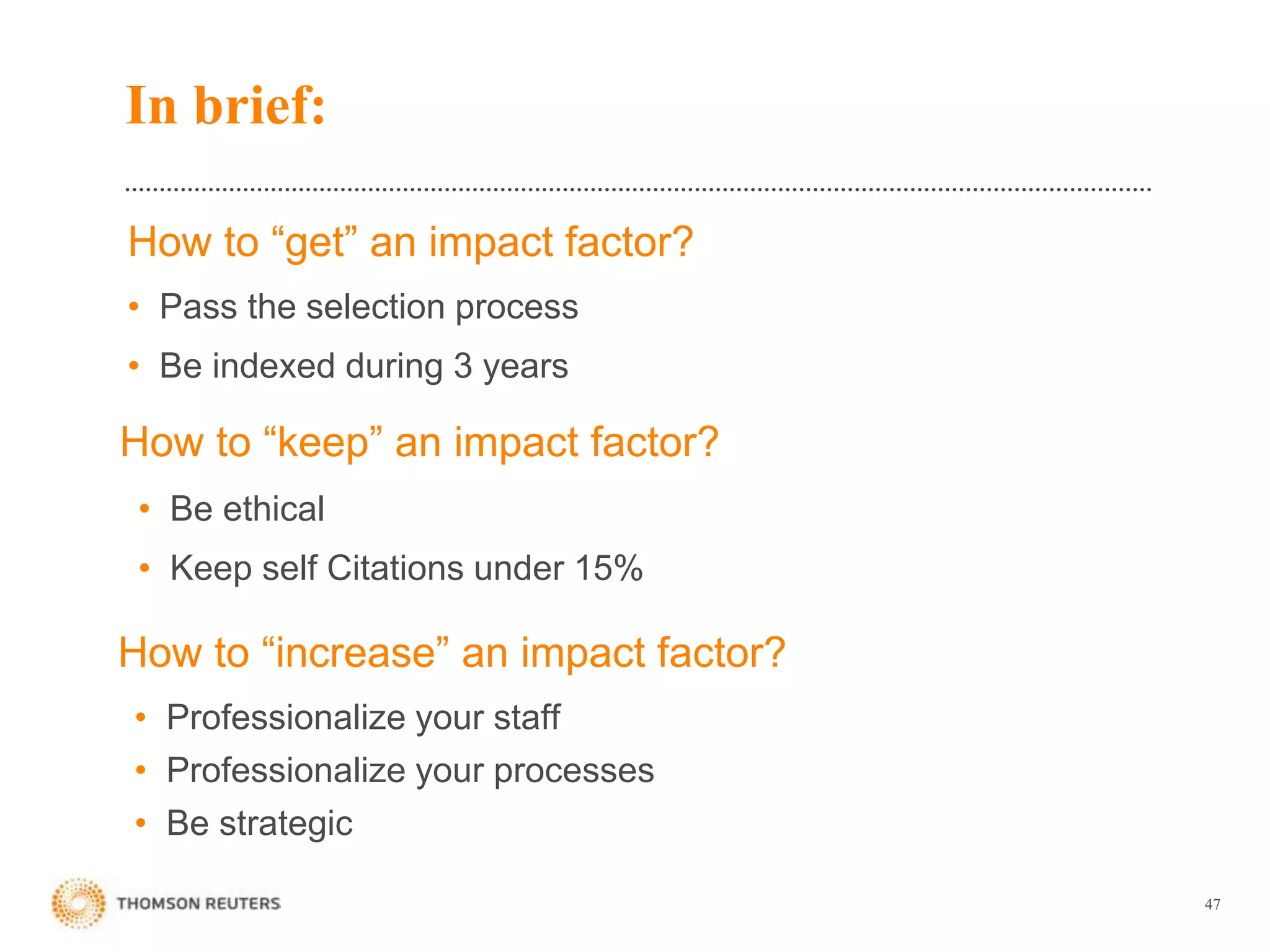 How to “get” an impact factor?
• Pass the selection process
• Be indexed during 3 years
47
How to “keep” an impact factor?
• Be ethical
• Keep self Citations under 15%
How to “increase” an impact factor?
• Professionalize your staff
• Professionalize your processes
• Be strategic
In brief:
 