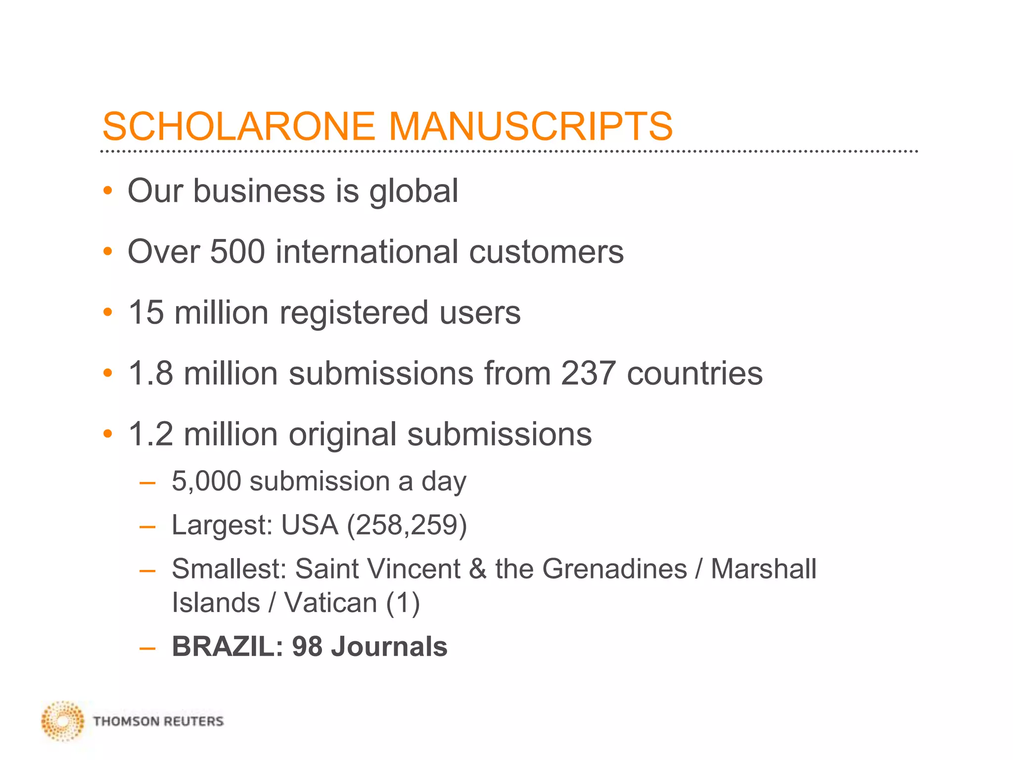 SCHOLARONE MANUSCRIPTS
• Our business is global
• Over 500 international customers
• 15 million registered users
• 1.8 million submissions from 237 countries
• 1.2 million original submissions
– 5,000 submission a day
– Largest: USA (258,259)
– Smallest: Saint Vincent & the Grenadines / Marshall
Islands / Vatican (1)
– BRAZIL: 98 Journals
 