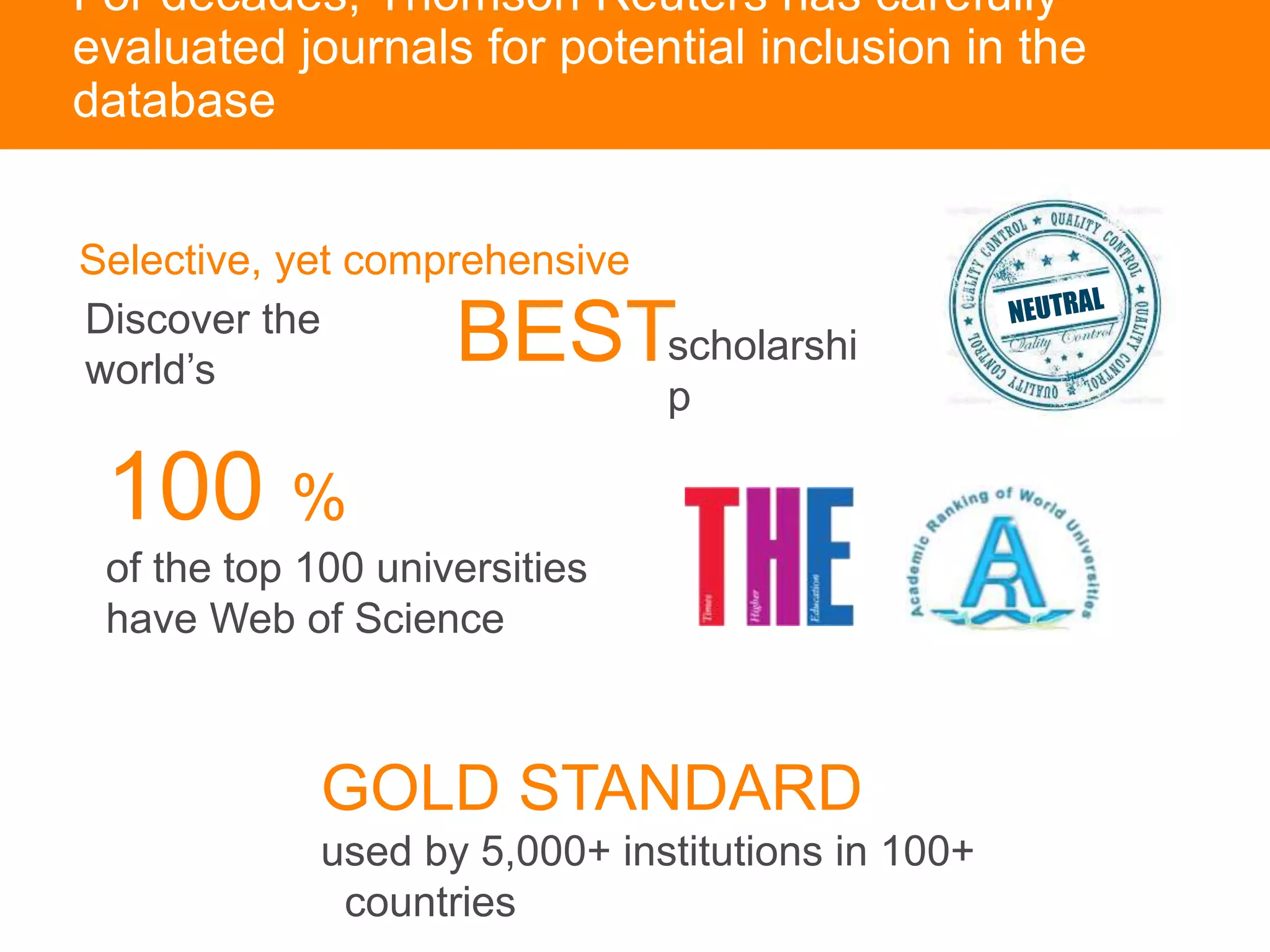 For decades, Thomson Reuters has carefully
evaluated journals for potential inclusion in the
database
100 %
of the top 100 universities
have Web of Science
GOLD STANDARD
used by 5,000+ institutions in 100+
countries
scholarshi
p
Selective, yet comprehensive
BESTDiscover the
world’s
 
