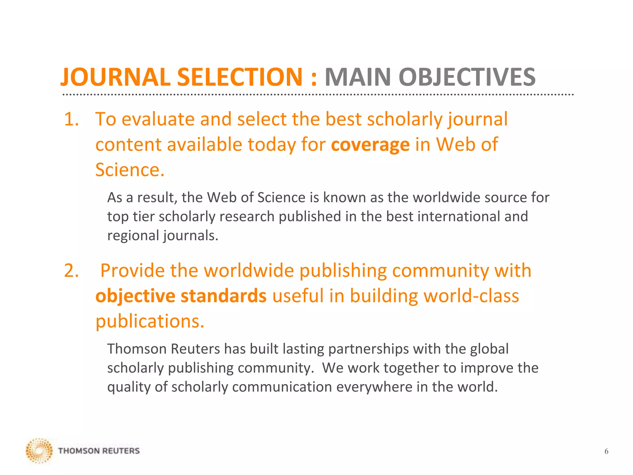 JOURNAL SELECTION : MAIN OBJECTIVES
1. To evaluate and select the best scholarly journal
content available today for coverage in Web of
Science.
As a result, the Web of Science is known as the worldwide source for
top tier scholarly research published in the best international and
regional journals.
2. Provide the worldwide publishing community with
objective standards useful in building world-class
publications.
Thomson Reuters has built lasting partnerships with the global
scholarly publishing community. We work together to improve the
quality of scholarly communication everywhere in the world.
6
 