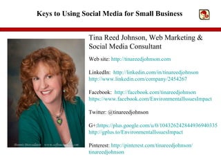 Keys to Using Social Media for Small Business


                Tina Reed Johnson, Web Marketing &
                Social Media Consultant
                Web site: http://tinareedjohnson.com

                LinkedIn: http://linkedin.com/in/tinareedjohnson
                http://www.linkedin.com/company/2454267

                Facebook: http://facebook.com/tinareedjohnson
                https://www.facebook.com/EnvironmentalIssuesImpact

                Twitter: @tinareedjohnson

                G+:https://plus.google.com/u/0/104326242844936940335
                http://gplus.to/EnvironmentalIssuesImpact

                Pinterest: http://pinterest.com/tinareedjohnson/
                tinareedjohnson
 