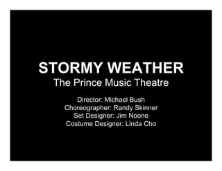 STORMY WEATHER
 The Prince Music Theatre
      Director: Michael Bush
   Choreographer: Randy Skinner
     Set Designer: Jim Noone
   Costume Designer: Linda Cho
 