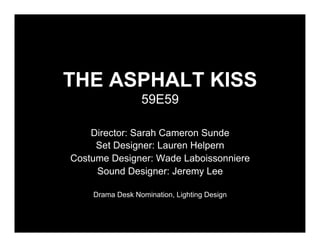 THE ASPHALT KISS
                 59E59

    Director: Sarah Cameron Sunde
     Set Designer: Lauren Helpern
Costume Designer: Wade Laboissonniere
     Sound Designer: Jeremy Lee

    Drama Desk Nomination, Lighting Design
 