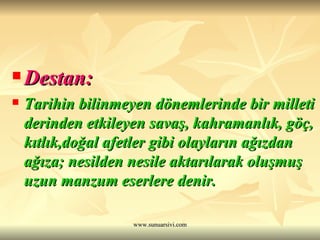 Destan:   Tarihin bilinmeyen dönemlerinde bir milleti derinden etkileyen savaş, kahramanlık, göç, kıtlık,doğal afetler gibi olayların ağızdan ağıza; nesilden nesile aktarılarak oluşmuş uzun manzum eserlere denir. 