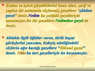 Kadını ve aşkın güzelliklerini konu alan, zarif ve çapkın bir anlatımla söylenmiş gazellere “ şûhâne gazel ” denir. Nedim  bu yoldaki gazelleriyle tanınmıştır.Bu tür gazellere  Nedimâne gazel  de denir. Ahlakla ilgili öğütler veren, türlü hayat görüşlerini yansıtan, özdeyiş niteliğindeki sözlerin ağır bastığı gazellere “ Hikemî gazel ” denir.  Nâbi  bu tarz gazelleriyle ün kazanmıştır. 