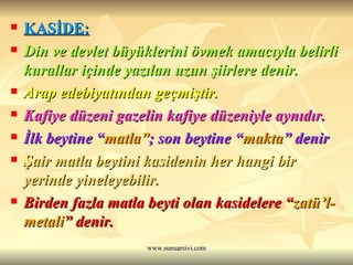 KASİDE: Din ve devlet büyüklerini övmek amacıyla belirli kurallar içinde yazılan uzun şiirlere denir.  Arap edebiyatından geçmiştir. Kafiye düzeni gazelin kafiye düzeniyle aynıdır. İlk beytine “ matla” ; son beytine “ makta ” denir  Şair matla beytini kasidenin her hangi bir yerinde yineleyebilir. Birden fazla matla beyti olan kasidelere “ zatü’l- metali ” denir. 