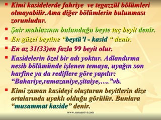 Kimi kasidelerde fahriye  ve tegazzül bölümleri olmayabilir.Ama diğer bölümlerin bulunması zorunludur.   Şair mahlasının bulunduğu beyte  taç beyit  denir.  En güzel beytine “ beytü’l - kasid  “ denir.   En az 31(33)en fazla 99 beyit olur.  Kasidelerin özel bir adı yoktur. Adlandırma nesib bölümünde işlenen temaya, uyağın son harfine ya da rediflere göre yapılır: “Bahariye,ramazaniye,şitaiye,….”vb. Kimi zaman kasideyi oluşturan beyitlerin dize ortalarında uyaklı olduğu görülür. Bunlara “ musammat kaside ” denir. 