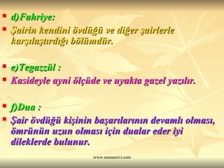 d)Fahriye:   Şairin kendini övdüğü ve diğer şairlerle karşılaştırdığı bölümdür.  e)Tegazzül :   Kasideyle ayni ölçüde ve uyakta gazel yazılır.  f)Dua :   Şair övdüğü kişinin başarılarının devamlı olması, ömrünün uzun olması için dualar eder iyi dileklerde bulunur. 