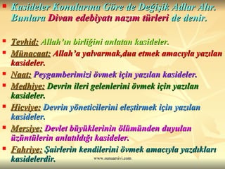 Kasideler Konularına Göre de Değişik Adlar Alır. Bunlara  Divan edebiyatı nazım türleri  de denir. Tevhid:   Allah’ın birliğini anlatan kasideler.   Münacaat:   Allah’a yalvarmak,dua etmek amacıyla yazılan kasideler.  Naat:   Peygamberimizi övmek için yazılan kasideler. Medhiye:   Devrin ileri gelenlerini övmek için yazılan kasideler.   Hicviye:   Devrin yöneticilerini eleştirmek için yazılan kasideler.  Mersiye:   Devlet büyüklerinin ölümünden duyulan üzüntülerin anlatıldığı kasideler. Fahriye:  Şairlerin kendilerini övmek amacıyla yazdıkları kasidelerdir. 