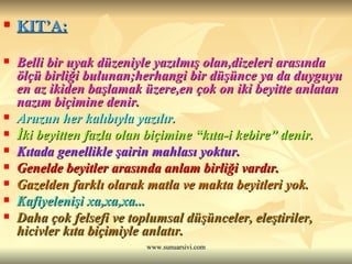 KIT’A:   Belli bir uyak düzeniyle yazılmış olan,dizeleri arasında ölçü birliği bulunan;herhangi bir düşünce ya da duyguyu en az ikiden başlamak üzere,en çok on iki beyitte anlatan nazım biçimine denir.  Aruzun her kalıbıyla yazılır. İki beyitten fazla olan biçimine “kıta-i kebire” denir. Kıtada genellikle şairin mahlası yoktur. Genelde beyitler arasında anlam birliği vardır. Gazelden farklı olarak matla ve makta beyitleri yok.  Kafiyelenişi xa,xa,xa...   Daha çok felsefi ve toplumsal düşünceler, eleştiriler, hicivler kıta biçimiyle anlatır.   