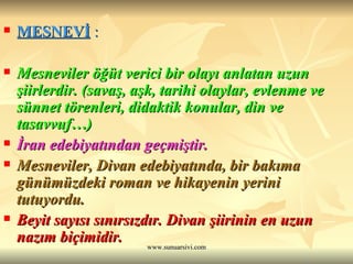 MESNEVİ  : Mesneviler öğüt verici bir olayı anlatan uzun şiirlerdir. (savaş, aşk, tarihi olaylar, evlenme ve sünnet törenleri, didaktik konular, din ve tasavvuf…) İran edebiyatından geçmiştir.  Mesneviler, Divan edebiyatında, bir bakıma günümüzdeki roman ve hikayenin yerini tutuyordu.  Beyit sayısı sınırsızdır. Divan şiirinin en uzun nazım biçimidir. 