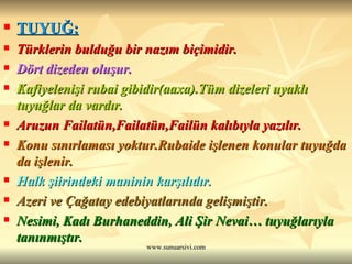 TUYUĞ: Türklerin bulduğu bir nazım biçimidir.  Dört dizeden oluşur.  Kafiyelenişi rubai gibidir(aaxa).Tüm dizeleri uyaklı tuyuğlar da vardır.  Aruzun Failatün,Failatün,Failün kalıbıyla yazılır.   Konu sınırlaması yoktur.Rubaide işlenen konular tuyuğda da işlenir. Halk şiirindeki maninin karşılıdır. Azeri ve Çağatay edebiyatlarında gelişmiştir. Nesimi, Kadı Burhaneddin, Ali Şir Nevai… tuyuğlarıyla tanınmıştır.  