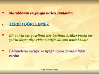 Murabbanın en yaygın türleri şunlardır: TERBİ ( DÖRTLEME): Bir şairin bir gazelinin her beytinin üstüne başka bir şairin ikişer dize eklenmesiyle oluşan murabbadır. Eklemelerin ölçüye ve uyağa uyma zorunluluğu vardır. 