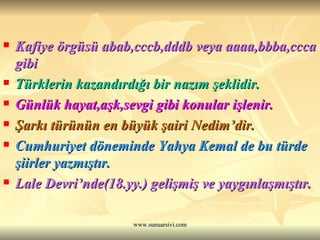 Kafiye örgüsü abab,cccb,dddb veya aaaa,bbba,ccca gibi  Türklerin kazandırdığı bir nazım şeklidir.  Günlük hayat,aşk,sevgi gibi konular işlenir.  Şarkı türünün en büyük şairi Nedim’dir. Cumhuriyet döneminde Yahya Kemal de bu türde şiirler yazmıştır. Lale Devri’nde(18.yy.) gelişmiş ve yaygınlaşmıştır.  