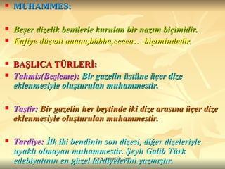 MUHAMMES: Beşer dizelik bentlerle kurulan bir nazım biçimidir. Kafiye düzeni aaaaa,bbbba,cccca… biçimindedir. BAŞLICA TÜRLERİ: Tahmis(Beşleme):   Bir gazelin üstüne üçer dize eklenmesiyle oluşturulan muhammestir. Taştir:   Bir gazelin her beytinde iki dize arasına üçer dize eklenmesiyle oluşturulan muhammestir. Tardiye:   İlk iki bendinin son dizesi, diğer dizeleriyle uyaklı olmayan muhammestir. Şeyh Galib Türk edebiyatının en güzel tardiyelerini yazmıştır. 