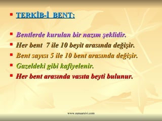 TERKİB-İ  BENT: Bentlerde kurulan bir nazım şeklidir.  Her bent  7 ile 10 beyit arasında değişir.  Bent sayısı 5 ile 10 bent arasında değişir.  Gazeldeki gibi kafiyelenir.   Her bent arasında vasıta beyti bulunur. 