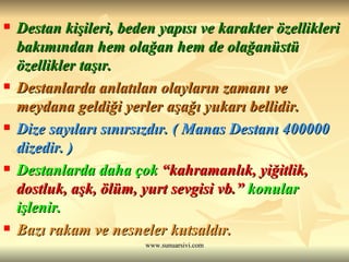 Destan kişileri, beden yapısı ve karakter özellikleri bakımından hem olağan hem de olağanüstü özellikler taşır. Destanlarda anlatılan olayların zamanı ve meydana geldiği yerler aşağı yukarı bellidir. Dize sayıları sınırsızdır. ( Manas Destanı 400000 dizedir. ) Destanlarda daha çok  “kahramanlık, yiğitlik, dostluk, aşk, ölüm, yurt sevgisi vb.”  konular işlenir. Bazı rakam ve nesneler kutsaldır. 