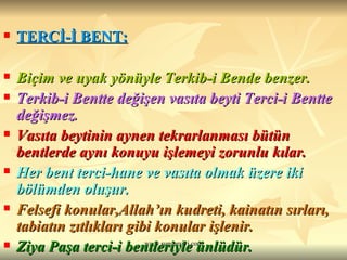 TERCİ-İ BENT:   Biçim ve uyak yönüyle Terkib-i Bende benzer.  Terkib-i Bentte değişen vasıta beyti Terci-i Bentte değişmez.  Vasıta beytinin aynen tekrarlanması bütün bentlerde aynı konuyu işlemeyi zorunlu kılar. Her bent terci-hane ve vasıta olmak üzere iki bölümden oluşur.  Felsefi konular,Allah’ın kudreti, kainatın sırları, tabiatın zıtlıkları gibi konular işlenir.   Ziya Paşa terci-i bentleriyle ünlüdür. 